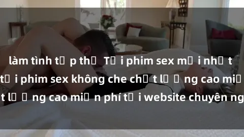 làm tình tập thể Tải phim sex mới nhất hot nhất - Xem và tải phim sex không che chất lượng cao miễn phí tại website chuyên nghiệp.
