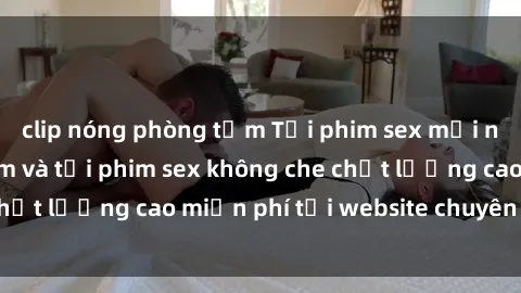 clip nóng phòng tắm Tải phim sex mới nhất hot nhất - Xem và tải phim sex không che chất lượng cao miễn phí tại website chuyên nghiệp.