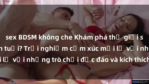 sex BDSM không che Khám phá thế giới sex trực tuyến: Hơn tuổi? Trải nghiệm cảm xúc mới lạ với những trò chơi độc đáo và kích thích người lớn