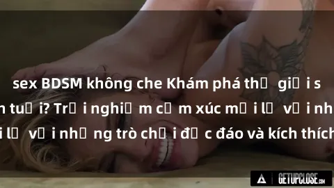 sex BDSM không che Khám phá thế giới sex trực tuyến: Hơn tuổi? Trải nghiệm cảm xúc mới lạ với những trò chơi độc đáo và kích thích người lớn