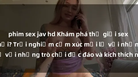 phim sex jav hd Khám phá thế giới sex trực tuyến: Hơn tuổi? Trải nghiệm cảm xúc mới lạ với những trò chơi độc đáo và kích thích người lớn