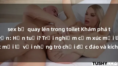 sex bị quay lén trong toilet Khám phá thế giới sex trực tuyến: Hơn tuổi? Trải nghiệm cảm xúc mới lạ với những trò chơi độc đáo và kích thích người lớn
