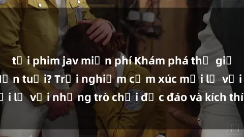 tải phim jav miễn phí Khám phá thế giới sex trực tuyến: Hơn tuổi? Trải nghiệm cảm xúc mới lạ với những trò chơi độc đáo và kích thích người lớn