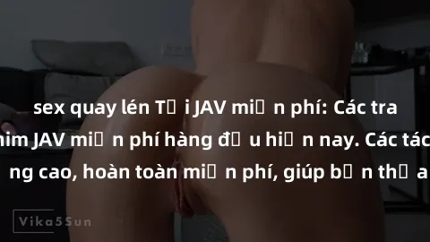 sex quay lén Tải JAV miễn phí: Các trang web cung cấp phim JAV miễn phí hàng đầu hiện nay. Các tác phẩm chất lượng cao, hoàn toàn miễn phí, giúp bạn thỏa mãn niềm đam mê mà không tốn kém.