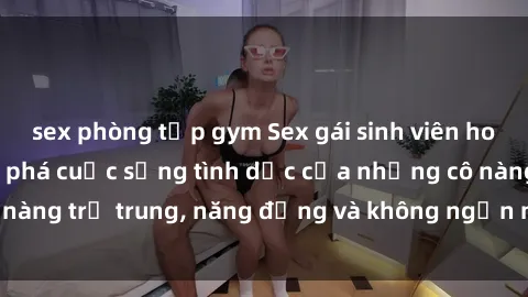 sex phòng tập gym Sex gái sinh viên hot nhất: Cùng khám phá cuộc sống tình dục của những cô nàng trẻ trung, năng động và không ngần ngại thử nghiệm!