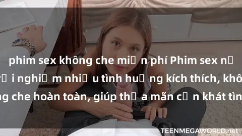 phim sex không che miễn phí Phim sex nữ sinh mới nhất: Trải nghiệm nhiều tình huống kích thích, không che hoàn toàn, giúp thỏa mãn cơn khát tình dục của các bạn trẻ