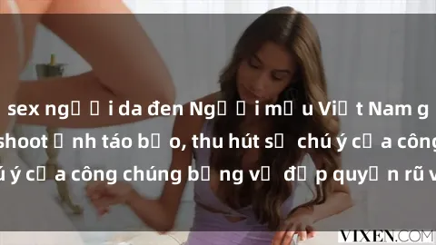 sex người da đen Người mẫu Việt Nam gây sốt với loạt shoot ảnh táo bạo, thu hút sự chú ý của công chúng bằng vẻ đẹp quyến rũ và gợi cảm.