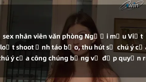 sex nhân viên văn phòng Người mẫu Việt Nam gây sốt với loạt shoot ảnh táo bạo, thu hút sự chú ý của công chúng bằng vẻ đẹp quyến rũ và gợi cảm.