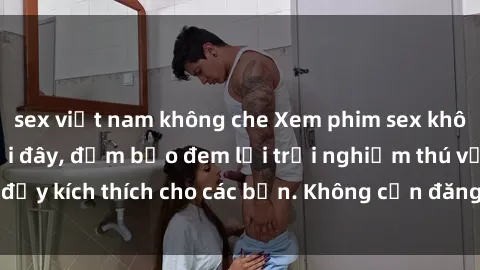 sex việt nam không che Xem phim sex không che miễn phí tại đây, đảm bảo đem lại trải nghiệm thú vị và đầy kích thích cho các bạn. Không cần đăng ký, hoàn toàn miễn phí.