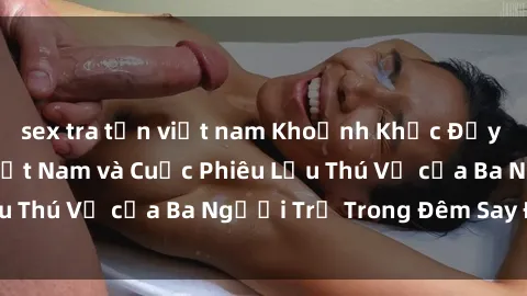sex tra tấn việt nam Khoảnh Khắc Đầy Kịch Tính: Sex  Việt Nam và Cuộc Phiêu Lưu Thú Vị của Ba Người Trẻ Trong Đêm Say Đắm