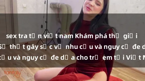 sex tra tấn việt nam Khám phá thế giới sex loli Việt Nam: Sự thật gây sốc về nhu cầu và nguy cơ đe dọa cho trẻ em tại Việt Nam