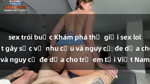 sex trói buộc Khám phá thế giới sex loli Việt Nam: Sự thật gây sốc về nhu cầu và nguy cơ đe dọa cho trẻ em tại Việt Nam