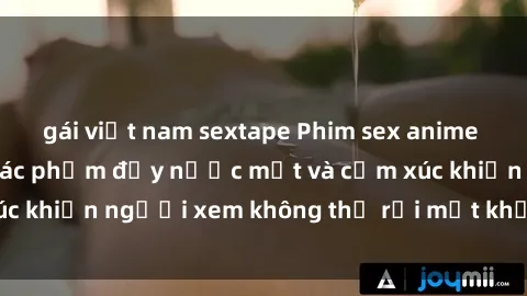 gái việt nam sextape Phim sex anime đỉnh cao: Những tác phẩm đầy nước mắt và cảm xúc khiến người xem không thể rời mắt khỏi màn hình