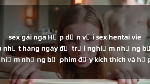 sex gái nga Hấp dẫn với sex hentai vietsub mới nhất, cập nhật hàng ngày để trải nghiệm những bộ phim đầy kích thích và hấp dẫn.