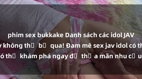 phim sex bukkake Danh sách các idol JAV hot nhất hiện nay không thể bỏ qua! Đam mê sex jav idol có thể khám phá ngay để thỏa mãn nhu cầu giải trí của mình!