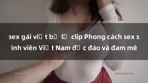 sex gái việt bị lộ clip Phong cách sex sinh viên Việt Nam độc đáo và đam mê